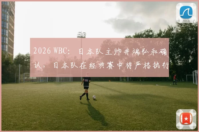 2026 WBC：日本队主帅井端弘和确认，日本队在经典赛中将严格执行“全员防守”策略