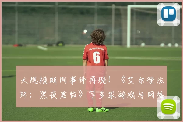 大规模断网事件再现！《艾尔登法环：黑夜君临》等多家游戏与网络服务中断