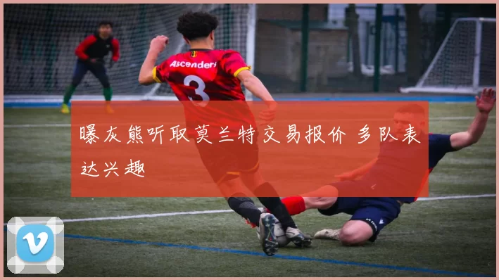 曝灰熊听取莫兰特交易报价 多队表达兴趣