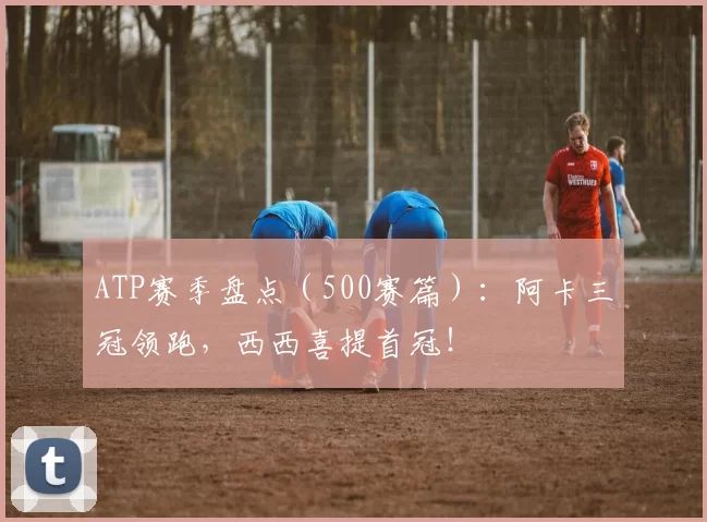 ATP赛季盘点（500赛篇）：阿卡三冠领跑，西西喜提首冠！