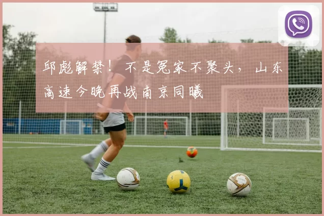 邱彪解禁！不是冤家不聚头，山东高速今晚再战南京同曦