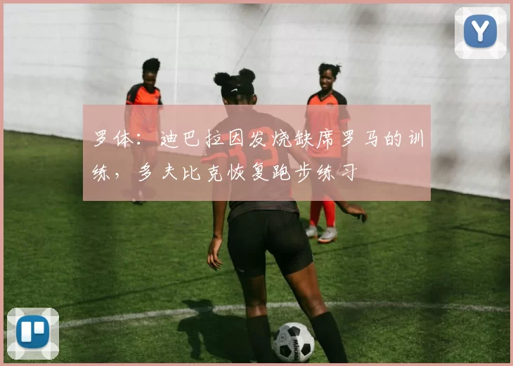 罗体：迪巴拉因发烧缺席罗马的训练，多夫比克恢复跑步练习