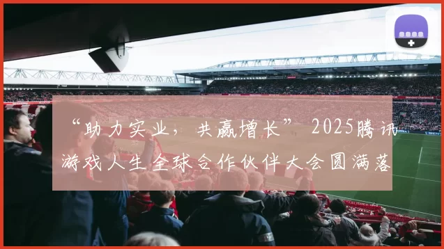 “助力实业，共赢增长” 2025腾讯游戏人生全球合作伙伴大会圆满落幕