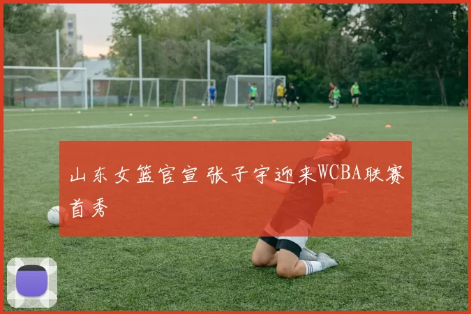 山东女篮官宣 张子宇迎来WCBA联赛首秀