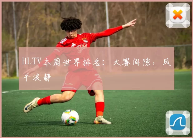 HLTV本周世界排名：大赛间隙，风平浪静