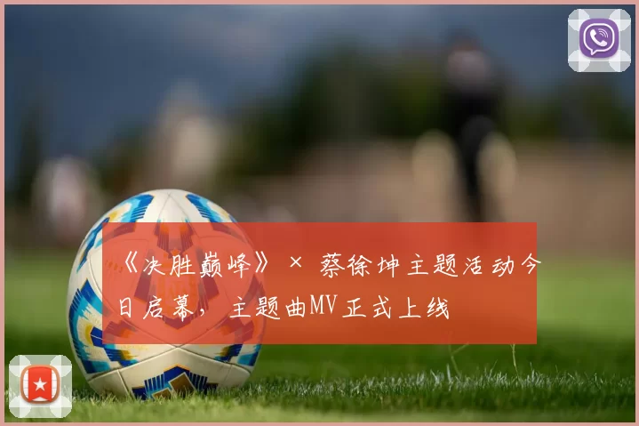 《决胜巅峰》× 蔡徐坤主题活动今日启幕，主题曲MV正式上线