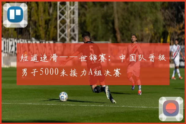 短道速滑——世锦赛：中国队晋级男子5000米接力A组决赛