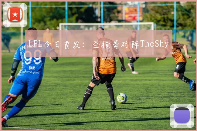LPL今日首发：圣枪哥对阵TheShy